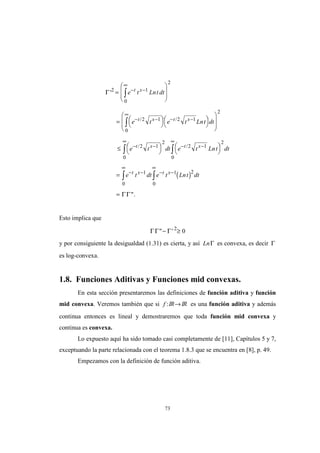 73
( )
Γ
ΓΓ
'
".
/ /
/ /
2 1
0
2
2 1
0
2 1
2
2 1
2
2 1
2
00
1 1 2
00
=








= 

 



 










≤ 

 

 

 


=
=
− −
∞
− −
∞
− −
− − − −
∞∞
− − − −
∞∞
∫
∫
∫∫
∫∫
e t Lnt dt
e t e t Lnt dt
e t dt e t Lnt dt
e t dt e t Lnt dt
t x
t x t x
t x t x
t x t x
Esto implica que
ΓΓ Γ" '− ≥2
0
y por consiguiente la desigualdad (1.31) es cierta, y así LnΓ es convexa, es decir Γ
es log-convexa.
1.8. Funciones Aditivas y Funciones mid convexas.
En esta sección presentaremos las definiciones de función aditiva y función
mid convexa. Veremos también que si f :IR→IR es una función aditiva y además
continua entonces es lineal y demostraremos que toda función mid convexa y
continua es convexa.
Lo expuesto aquí ha sido tomado casi completamente de [11], Capítulos 5 y 7,
exceptuando la parte relacionada con el teorema 1.8.3 que se encuentra en [8], p. 49.
Empezamos con la definición de función aditiva.
 