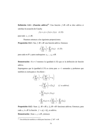 74
Definición 1.8.1 : (Función aditiva)(1)
. Una función f :IR→IR se dice aditiva si
satisface la ecuación de Cauchy
f x y f x f y( ) ( ) ( )+ = + (1.32)
para todo x y, ∈IR..
Pasamos entonces a las siguientes proposiciones.
Proposición 1.8.1 : Sea f :IR→IR una función aditiva. Entonces
f x f xi
i
n
i
i
n
= =
∑ ∑







 =
1 1
( ) (1.33)
para cada n∈IN y para cualesquiera x xn1, ,K ∈IR.
Demostración : Si n=2 tenemos la igualdad (1.32) que es la definición de función
aditiva.
Supongamos que la igualdad (1.33) es cierta para n −1 sumandos y probemos que
también es cierta para n. En efecto :
( )
( )
f x f x x
f x f x f es aditiva
f x f x
f x f x f x
i
i
n
i
i
n
n
i
i
n
n
i n
i
n
i i
i
n
i
i
n
i
n
= =
−
=
−
=
−
= ==
∑ ∑
∑
∑
∑ ∑∑







 =







 +








=







 +
= +
= ⇒







 =
1 1
1
1
1
1
1
1 11
( )
( ) ( )
( ) .
Proposición 1.8.2 : Sean f1: IR→IR y f2:IR→IR funciones aditivas. Entonces, para
cada a b, ∈IR la función f af bf= +1 2 es aditiva.
Demostración : Sean x y, ∈IR , entonces
(1)
Esta definición también es válida para funciones f :IRn
→IR
 