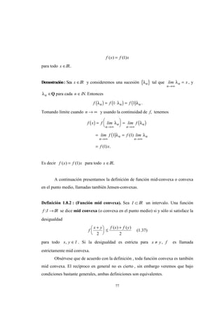 77
f x f x( ) ( )= 1
para todo x ∈IR..
Demostración: Sea x ∈IR y consideremos una sucesión { }λn tal que lim x
n
n
→∞
=λ , y
λn ∈Q para cada n ∈IN. Entonces
( ) ( ) ( )f f fn n nλ λ λ= ⋅ =1 1 .
Tomando límite cuando n → ∞ y usando la continuidad de f, tenemos
( ) ( )
( )
f x f lim lim f
lim f f lim
f x
n
n
n
n
n
n
n
n
=





 =
= =
=
→∞ →∞
→∞ →∞
λ λ
λ λ1 1
1
( )
( ) .
Es decir f x f x( ) ( )= 1 para todo x ∈IR..
A continuación presentamos la definición de función mid-convexa o convexa
en el punto medio, llamadas también Jensen-convexas.
Definición 1.8.2 : (Función mid convexa). Sea I ⊂ IR un intervalo. Una función
f I: →IR se dice mid convexa (o convexa en el punto medio) si y sólo si satisface la
desigualdad
f
x y f x f y+




 ≤
+
2 2
( ) ( )
(1.37)
para todo x y I, ∈ . Si la desigualdad es estricta para x y≠ , f es llamada
estrictamente mid convexa.
Obsérvese que de acuerdo con la definición , toda función convexa es también
mid convexa. El recíproco en general no es cierto , sin embargo veremos que bajo
condiciones bastante generales, ambas definiciones son equivalentes.
 