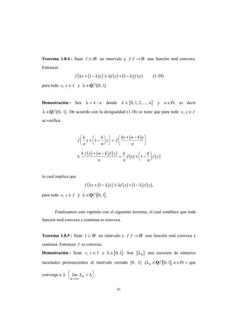81
Teorema 1.8.4 : Sean I ⊂ IR un intervalo y f I: → IR una función mid convexa.
Entonces
( )( ) ( ) ( )f x y f x f yλ λ λ λ+ − ≤ + −1 1 ( ) (1.39)
para todo x y I, ∈ y λ ∈QI[ , ].0 1
Demostración : Sea λ = k n/ donde { }k n∈ 0 1 2, , , ,K y n ∈IN, es decir
λ ∈QI[ , ]0 1 . De acuerdo con la desigualdad (1.38) se tiene que para todo x y I, ∈
se verifica
( )
( ) ( ) ( )
( ) ( )
f
k
n
x
k
n
y f
kx n k y
n
k f x n k f y
n
k
n
f x
k
n
f y
+ −











 =
+ −





≤
+ −
= + −






1
1
lo cual implica que
( )( ) ( ) ( ) ( )f x y f x f yλ λ λ λ+ − ≤ + −1 1 ,
para todo x y I, ∈ y λ ∈Q [ ]I 0 1, .
Finalizamos este capitulo con el siguiente teorema, el cual establece que toda
función mid convexa y continua es convexa.
Teorema 1.8.5 : Sean I ⊂ IR un intervalo y f I: →IR una función mid convexa y
continua. Entonces f es convexa.
Demostración : Sean x y I, ∈ y [ ]λ ∈ 0 1, . Sea { }λn una sucesión de números
racionales pertenecientes al intervalo cerrado [0, 1] (λn ∈Q [ ]I 0 1, , n ∈IN ) que
converge a λ λ λlim
n
n
→∞
=





 .
 