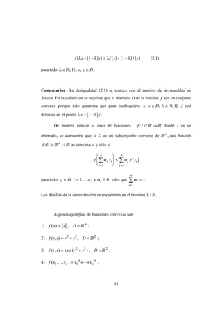 84
( )( ) ( ) ( ) ( )f x y f x f yλ λ λ λ+ − ≤ + −1 1 (2.1)
para todo λ ∈ ∈[ , ] ; , .0 1 x y D
Comentarios : La desigualdad (2.1) se conoce con el nombre de desigualdad de
Jensen. En la definición se requiere que el dominio D de la función f sea un conjunto
convexo porque esto garantiza que para cualesquiera x y D, , [ , ],∈ ∈λ 0 1 f está
definida en el punto ( )λ λx y+ −1 .
De manera similar al caso de funciones f I: ⊂IR →IR, donde I es un
intervalo, se demuestra que si D es un subconjunto convexo de IRn
, una función
f D: ⊂ IRn
→ IR es convexa si y sólo si
( )f x f xi i
i
n
i i
i
n
α α
= =
∑ ∑







 ≤
1 1
para todo x D i ni ∈ =, , , ;1 K y αi ≥ 0 tales que αi
i
n
=
=
∑ 1
1
.
Los detalles de la demostración se encuentran en el teorema 1.1.1.
Algunos ejemplos de funciones convexas son :
1) f x x D( ) ,= = IRn
;
2) f r s r s D( , ) ,= + =2 2
IR2
;
3) f r s r s D( , ) exp ( ) ,= + =2 2
IR2
;
4) f x x x xn n( , , ) ,1 1K L= + +α α
 