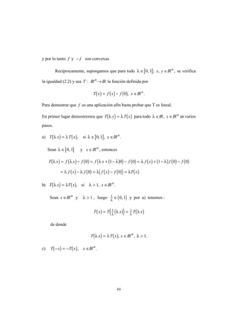 89
y por lo tanto f y − f son convexas.
Recíprocamente, supongamos que para todo [ ]λ ∈ ∈0 1, ; ,x y IRn
, se verifica
la igualdad (2.2) y sea T : IRn
→ IR la función definida por
( ) ( ) ( )T x f x f x= − ∈0 , IRn
.
Para demostrar que f es una aplicación afín basta probar que T es lineal.
En primer lugar demostremos que ( ) ( )T x T xλ λ= para todo λ ∈IR, x ∈IRn
en varios
pasos.
a) ( ) ( )T x T xλ λ= , si [ ]λ ∈ ∈0 1, , x IRn
.
Sean [ ]λ ∈ 0 1, y x ∈IRn
, entonces
( ) ( ) ( ) ( )( ) ( ) ( ) ( ) ( ) ( )
( ) ( ) ( ) ( )( ) ( )
T x f x f f x f f x f f
f x f f x f T x
λ λ λ λ λ λ
λ λ λ λ
= − = + − − = + − −
= − = − =
0 1 0 0 1 0 0
0 0 .
b) ( ) ( )T x T xλ λ= , si λ > ∈1, x IRn
.
Sean x ∈IRn
y λ > 1 , luego ( )1 0 1λ
∈ , y por a) tenemos :
( ) ( )( ) ( )T x T x T x= =1 1
λ λ
λ λ
de donde
( ) ( )T x T x xλ λ= ∈, IRn
, .λ > 1
c) ( ) ( )T x T x x− = − ∈, IRn
.
 