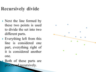  Next the line formed by
these two points is used
to divide the set into two
different parts.
 Everything left from this
line is considered one
part, everything right of
it is considered another
one.
 Both of these parts are
processed recursively.
 