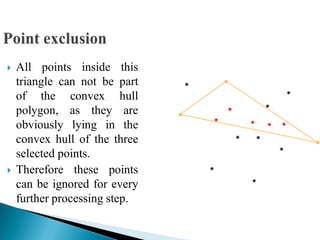  All points inside this
triangle can not be part
of the convex hull
polygon, as they are
obviously lying in the
convex hull of the three
selected points.
 Therefore these points
can be ignored for every
further processing step.
 