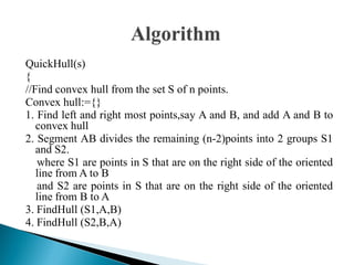 QuickHull(s)
{
//Find convex hull from the set S of n points.
Convex hull:={}
1. Find left and right most points,say A and B, and add A and B to
convex hull
2. Segment AB divides the remaining (n-2)points into 2 groups S1
and S2.
where S1 are points in S that are on the right side of the oriented
line from A to B
and S2 are points in S that are on the right side of the oriented
line from B to A
3. FindHull (S1,A,B)
4. FindHull (S2,B,A)
 