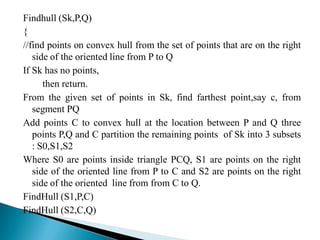Findhull (Sk,P,Q)
{
//find points on convex hull from the set of points that are on the right
side of the oriented line from P to Q
If Sk has no points,
then return.
From the given set of points in Sk, find farthest point,say c, from
segment PQ
Add points C to convex hull at the location between P and Q three
points P,Q and C partition the remaining points of Sk into 3 subsets
: S0,S1,S2
Where S0 are points inside triangle PCQ, S1 are points on the right
side of the oriented line from P to C and S2 are points on the right
side of the oriented line from from C to Q.
FindHull (S1,P,C)
FindHull (S2,C,Q)
 