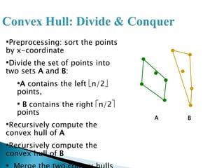 •Preprocessing: sort the points
by x-coordinate
•Divide the set of points into
two sets A and B:
•A contains the left n/2
points,
• B contains the right n/2
points
•Recursively compute the
convex hull of A
•Recursively compute the
convex hull of B
A B
 