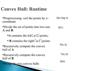 •Preprocessing: sort the points by x-
coordinate
•Divide the set of points into two sets
A and B:
•A contains the left n/2 points,
• B contains the right n/2 points
•Recursively compute the convex
hull of A
•Recursively compute the convex
hull of B
•Merge the two convex hulls
O(n log n)
O(1)
T(n/2)
T(n/2)
O(n)
 
