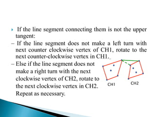  If the line segment connecting them is not the upper
tangent:
– If the line segment does not make a left turn with
next counter clockwise vertex of CH1, rotate to the
next counter-clockwise vertex in CH1.
– Else if the line segment does not
make a right turn with the next
clockwise vertex of CH2, rotate to
the next clockwise vertex in CH2.
Repeat as necessary.
CH1 CH2
 
