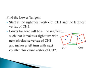 Find the Lower Tangent
 Start at the rightmost vertex of CH1 and the leftmost
vertex of CH2.
 Lower tangent will be a line segment
such that it makes a right turn with
next clockwise vertex of CH1
and makes a left turn with next
counter clockwise vertex of CH2.
CH1 CH2
 