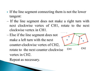  If the line segment connecting them is not the lower
tangent:
– If the line segment does not make a right turn with
next clockwise vertex of CH1, rotate to the next
clockwise vertex in CH1.
– Else if the line segment does not
make a left turn with the next
counter-clockwise vertex of CH2,
rotate to the next counter clockwise
vertex in CH2.
Repeat as necessary.
CH1 CH2
 