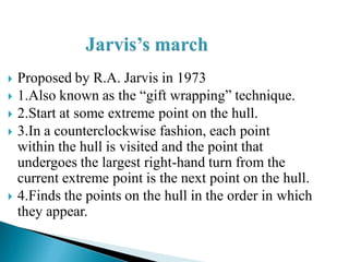  Proposed by R.A. Jarvis in 1973
 1.Also known as the “gift wrapping” technique.
 2.Start at some extreme point on the hull.
 3.In a counterclockwise fashion, each point
within the hull is visited and the point that
undergoes the largest right-hand turn from the
current extreme point is the next point on the hull.
 4.Finds the points on the hull in the order in which
they appear.
 