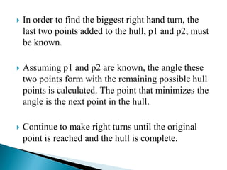  In order to find the biggest right hand turn, the
last two points added to the hull, p1 and p2, must
be known.
 Assuming p1 and p2 are known, the angle these
two points form with the remaining possible hull
points is calculated. The point that minimizes the
angle is the next point in the hull.
 Continue to make right turns until the original
point is reached and the hull is complete.
 