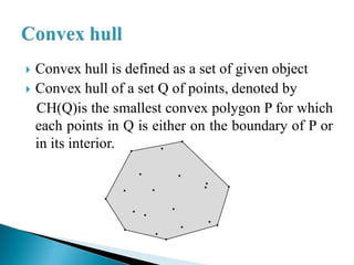  Convex hull is defined as a set of given object
 Convex hull of a set Q of points, denoted by
CH(Q)is the smallest convex polygon P for which
each points in Q is either on the boundary of P or
in its interior.
 