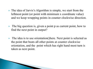  The idea of Jarvis’s Algorithm is simple, we start from the
leftmost point (or point with minimum x coordinate value)
and we keep wrapping points in counter clockwise direction.
 The big question is, given a point p as current point, how to
find the next point in output?
 The idea is to use orientation()here. Next point is selected as
the point that beats all other points at counter clockwise
orientation, and the point which has right hand most turn is
taken as next point.
 