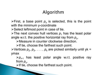 Algorithm
First, a base point po is selected, this is the point
with the minimum y-coordinate
Select leftmost point in case of tie.
The next convex hull vertices p1 has the least polar
angle w.r.t. the positive horizontal ray from po.
Measure in counter clockwise direction.
If tie, choose the farthest such point.
Vertices p2, p3, . . . , pk are picked similarly until yk =
ymax
pi+1 has least polar angle w.r.t. positive ray
from po.
If tie, choose the farthest such point.
 