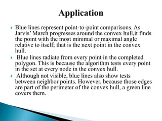 Application
 Blue lines represent point-to-point comparisons. As
Jarvis’ March progresses around the convex hull,it finds
the point with the most minimal or maximal angle
relative to itself; that is the next point in the convex
hull.
 Blue lines radiate from every point in the completed
polygon. This is because the algorithm tests every point
in the set at every node in the convex hull.
 Although not visible, blue lines also show tests
between neighbor points. However, because those edges
are part of the perimeter of the convex hull, a green line
covers them.
 