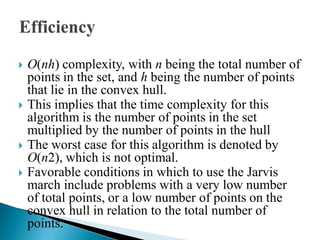  O(nh) complexity, with n being the total number of
points in the set, and h being the number of points
that lie in the convex hull.
 This implies that the time complexity for this
algorithm is the number of points in the set
multiplied by the number of points in the hull
 The worst case for this algorithm is denoted by
O(n2), which is not optimal.
 Favorable conditions in which to use the Jarvis
march include problems with a very low number
of total points, or a low number of points on the
convex hull in relation to the total number of
points.
 