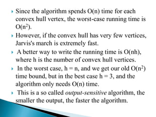  Since the algorithm spends O(n) time for each
convex hull vertex, the worst-case running time is
O(n2).
 However, if the convex hull has very few vertices,
Jarvis's march is extremely fast.
 A better way to write the running time is O(nh),
where h is the number of convex hull vertices.
 In the worst case, h = n, and we get our old O(n2)
time bound, but in the best case h = 3, and the
algorithm only needs O(n) time.
 This is a so called output-sensitive algorithm, the
smaller the output, the faster the algorithm.
 