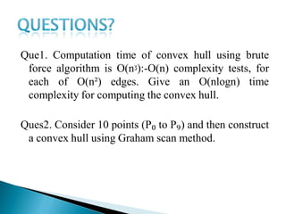 Que1. Computation time of convex hull using brute
force algorithm is O(nᶾ):-O(n) complexity tests, for
each of O(n²) edges. Give an O(nlogn) time
complexity for computing the convex hull.
Ques2. Consider 10 points (P₀ to P₉) and then construct
a convex hull using Graham scan method.
 