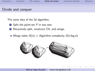 Introduction Complexity Gift wrapping Divide and conquer Incremental algorithm References
Divide and conquer
The same idea of the 2d algorithm.
1 Split the point-set P in two sets.
2 Recursively split, construct CH, and merge.
Merge takes O(n) ⇒ Algorithm complexity O(n log n).
Slides by: Roger Hernando Convex hull algorithms in 3D
 