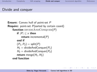 Introduction Complexity Gift wrapping Divide and conquer Incremental algorithm References
Divide and conquer
Ensure: Convex hull of point-set P
Require: point-set P(sorted by certain coord)
function divideAndConquer(P)
if |P| ≤ x then
return incremental(P)
end if
(P1, P2) = split(P)
H1 = divideAndConquer(P1)
H2 = divideAndConquer(P2)
return merge(H1, H2)
end function
Slides by: Roger Hernando Convex hull algorithms in 3D
 