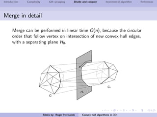 Introduction Complexity Gift wrapping Divide and conquer Incremental algorithm References
Merge in detail
Merge can be performed in linear time O(n), because the circular
order that follow vertex on intersection of new convex hull edges,
with a separating plane H0.
Slides by: Roger Hernando Convex hull algorithms in 3D
 