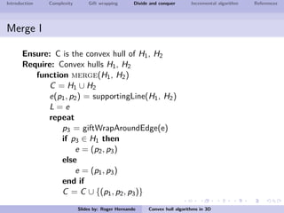 Introduction Complexity Gift wrapping Divide and conquer Incremental algorithm References
Merge I
Ensure: C is the convex hull of H1, H2
Require: Convex hulls H1, H2
function merge(H1, H2)
C = H1 ∪ H2
e(p1, p2) = supportingLine(H1, H2)
L = e
repeat
p3 = giftWrapAroundEdge(e)
if p3 ∈ H1 then
e = (p2, p3)
else
e = (p1, p3)
end if
C = C ∪ {(p1, p2, p3)}
Slides by: Roger Hernando Convex hull algorithms in 3D
 