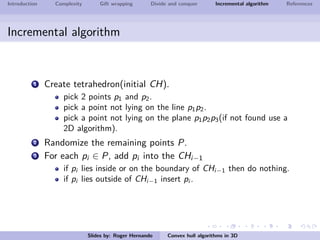 Introduction Complexity Gift wrapping Divide and conquer Incremental algorithm References
Incremental algorithm
1 Create tetrahedron(initial CH).
pick 2 points p1 and p2.
pick a point not lying on the line p1p2.
pick a point not lying on the plane p1p2p3(if not found use a
2D algorithm).
2 Randomize the remaining points P.
3 For each pi ∈ P, add pi into the CHi−1
if pi lies inside or on the boundary of CHi−1 then do nothing.
if pi lies outside of CHi−1 insert pi .
Slides by: Roger Hernando Convex hull algorithms in 3D
 