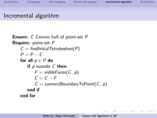 Introduction Complexity Gift wrapping Divide and conquer Incremental algorithm References
Incremental algorithm
Ensure: C Convex hull of point-set P
Require: point-set P
C = ﬁndInitialTetrahedron(P)
P = P − C
for all p ∈ P do
if p outside C then
F = visbleFaces(C, p)
C = C − F
C = connectBoundaryToPoint(C, p)
end if
end for
Slides by: Roger Hernando Convex hull algorithms in 3D
 