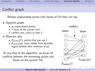 Introduction Complexity Gift wrapping Divide and conquer Incremental algorithm References
Conﬂict graph
Relates unprocessed points with facets of CH they can see.
Bipartite graph.
pt unprocessed points.
f faces of the convex hull.
conﬂict arcs, point pi sees fj .
Maintain sets:
Pconﬂict(f ), points that can see f .
Fconﬂict(p), faces visible from p(visible
region deleted after insertion of p).
At any step of the algorithm, we know all
conﬂicts between the remaining points and
facets on the current CH.
Slides by: Roger Hernando Convex hull algorithms in 3D
 