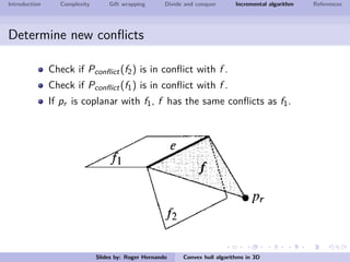 Introduction Complexity Gift wrapping Divide and conquer Incremental algorithm References
Determine new conﬂicts
Check if Pconﬂict(f2) is in conﬂict with f .
Check if Pconﬂict(f1) is in conﬂict with f .
If pr is coplanar with f1, f has the same conﬂicts as f1.
Slides by: Roger Hernando Convex hull algorithms in 3D
 