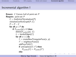 Introduction Complexity Gift wrapping Divide and conquer Incremental algorithm References
Incremental algorithm I
Ensure: C Convex hull of point-set P
Require: point-set P
C = ﬁndInitialTetrahedron(P)
initializeConﬂictGraph(P, C)
P = P − C
for all p ∈ P do
if Fconﬂict(p) = ∅ then
delete(Fconﬂict(p), C)
L = borderEdges(C)
for all e ∈ L do
f = createNewTriangularFace(e, p)
f = neighbourFace(e)
addFaceToG(f )
if areCoplanar(f , f ) then
Pconﬂict(f ) = Pconﬂict(f )
else
Slides by: Roger Hernando Convex hull algorithms in 3D
 