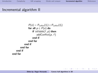 Introduction Complexity Gift wrapping Divide and conquer Incremental algorithm References
Incremental algorithm II
P(e) = Pcoﬂict(f1) ∪ Pcoﬂict(f2)
for all p ∈ P(e) do
if isVisble(f , p) then
addConﬂict(p, f )
end if
end for
end if
end for
end if
end for
Slides by: Roger Hernando Convex hull algorithms in 3D
 