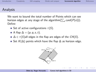 Introduction Complexity Gift wrapping Divide and conquer Incremental algorithm References
Analysis
We want to bound the total number of Points which can see
horizon edges at any stage of the algorithm( e card(P(e))).
Deﬁne:
Set of active conﬁgurations τ(S).
A ﬂap ∆ = (p, q, s, t).
∆ ∈ τ(S)all edges in the ﬂap are edges of the CH(S).
Set K(∆) points which have the ﬂap ∆ as horizon edge.
Slides by: Roger Hernando Convex hull algorithms in 3D
 