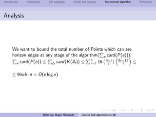 Introduction Complexity Gift wrapping Divide and conquer Incremental algorithm References
Analysis
We want to bound the total number of Points which can see
horizon edges at any stage of the algorithm( e card(P(e))).
e card(P(e)) ≤ ∆ card(K(∆)) ≤ n
r=1 16 n−r
r
6r−12
r ≤
≤ 96n ln n = O(n log n)
Slides by: Roger Hernando Convex hull algorithms in 3D
 