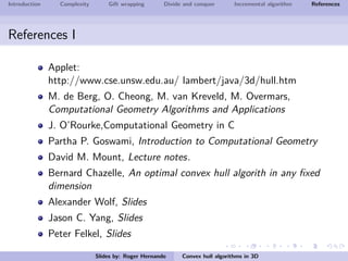Introduction Complexity Gift wrapping Divide and conquer Incremental algorithm References
References I
Applet:
http://www.cse.unsw.edu.au/ lambert/java/3d/hull.htm
M. de Berg, O. Cheong, M. van Kreveld, M. Overmars,
Computational Geometry Algorithms and Applications
J. O’Rourke,Computational Geometry in C
Partha P. Goswami, Introduction to Computational Geometry
David M. Mount, Lecture notes.
Bernard Chazelle, An optimal convex hull algorith in any ﬁxed
dimension
Alexander Wolf, Slides
Jason C. Yang, Slides
Peter Felkel, Slides
Slides by: Roger Hernando Convex hull algorithms in 3D
 