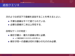 導入 実装 応用 おわり
追加クエリ II
次のような状況下で直線を追加することを考えるとよい．
不要な直線はすべて捨てられている．
必要な直線が二本以上存在する．
自明なケースの判定：
傾きが最小・最大の直線は常に必要．
x の絶対値が十分大きい点を考えよ．
傾きが同一の直線は切片が最小のもののみ必要．
Convex Hull Trick rsk0315
 