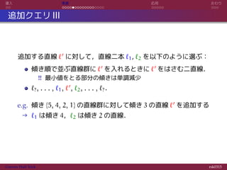 導入 実装 応用 おわり
追加クエリ III
追加する直線 ℓ′ に対して，直線二本 ℓ1, ℓ2 を以下のように選ぶ：
傾き順で並ぶ直線群に ℓ′ を入れるときに ℓ′ をはさむ二直線．
!! 最小値をとる部分の傾きは単調減少
ℓ?, . . . , ℓ1, ℓ′, ℓ2, . . . , ℓ?．
e.g. 傾き {5, 4, 2, 1} の直線群に対して傾き 3 の直線 ℓ′ を追加する
→ ℓ1 は傾き 4，ℓ2 は傾き 2 の直線．
Convex Hull Trick rsk0315
 