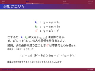 導入 実装 応用 おわり
追加クエリ V
ℓ1 : y = a1x + b1
ℓ2 : y = a2x + b2
ℓ′
: y = a′
x + b′
とすると，ℓ1, ℓ2 の交点 (xc, yc) は計算できる．
で，a′xc + b′ と yc の大小関係を考えるとよい．
結局，次の条件が成り立つとき ℓ′ は不要だとわかるはず．
不等号とか逆だったら許して．
(a′
− a2) · (b′
− b1) ⩾ (a1 − a′
) · (b2 − b′
).
簡単な式で判定できることだけわかってもらえたらいいです．
Convex Hull Trick rsk0315
 
