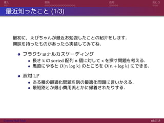 導入 実装 応用 おわり
最近知ったこと (1/3)
最初に，えびちゃんが最近お勉強したことの紹介をします．
興味を持ったものがあったら実装してみてね．
フラクショナルカスケーディング
長さ k の sorted 配列 n 個に対して x を探す問題を考える．
愚直にやると O(n log k) のところを O(n + log k) にできる．
双対 LP
ある種の最適化問題を別の最適化問題に言いかえる．
最短路とか最小費用流とかに帰着されたりする．
Convex Hull Trick rsk0315
 