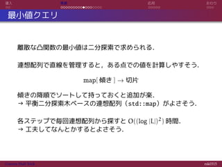 導入 実装 応用 おわり
最小値クエリ
離散な凸関数の最小値は二分探索で求められる．
連想配列で直線を管理すると，ある点での値を計算しやすそう．
map[ 傾き ] → 切片
傾きの降順でソートして持っておくと追加が楽．
→ 平衡二分探索木ベースの連想配列（std::map）がよさそう．
各ステップで毎回連想配列から探すと O((log |L|)2) 時間．
→ 工夫してなんとかするとよさそう．
Convex Hull Trick rsk0315
 