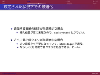導入 実装 応用 おわり
限定された状況下での最適化
追加する直線の傾きが単調減少な場合
→ 挿入位置が常に末尾なので，std::vector とかでよい．
さらに最小値クエリが単調増加の場合
→ 古い直線から不要になっていく．std::deque が適役．
ならし O(1) 時間で各クエリを処理できる．わーい．
Convex Hull Trick rsk0315
 