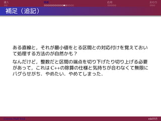 導入 実装 応用 おわり
補足（追記）
ある直線と，それが最小値をとる区間との対応付けを覚えておい
て処理する方法のが自然かも？
なんだけど，整数だと区間の端点を切り下げたり切り上げる必要
があって，これは C++の除算の仕様と気持ちが合わなくて無限に
バグらせがち．やめたい．やめてしまった．
Convex Hull Trick rsk0315
 
