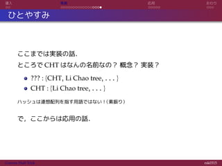 導入 実装 応用 おわり
ひとやすみ
ここまでは実装の話．
ところで CHT はなんの名前なの？ 概念？ 実装？
??? : {CHT, Li Chao tree, . . . }
CHT : {Li Chao tree, . . . }
ハッシュは連想配列を指す用語ではない！（素振り）
で，ここからは応用の話．
Convex Hull Trick rsk0315
 