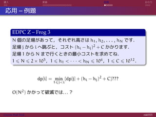 導入 実装 応用 おわり
応用 – 例題
EDPC Z – Frog 3
N 個の足場があって，それぞれ高さは h1, h2, . . . , hN です．
足場 j から i へ跳ぶと，コスト (hi − hj)2 + C かかります．
足場 1 から N まで行くときの最小コストを求めてね．
1 ⩽ N ⩽ 2 × 105，1 ⩽ h1 < · · · < hN ⩽ 106，1 ⩽ C ⩽ 1012．
dp[i] = min
1⩽j<i
{dp[j] + (hi − hj)2
+ C}???
O(N2) かかって破滅では... ？
Convex Hull Trick rsk0315
 
