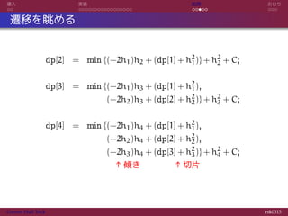 導入 実装 応用 おわり
遷移を眺める
dp[2] = min {(−2h1)h2 + (dp[1] + h2
1)} + h2
2 + C;
dp[3] = min {(−2h1)h3 + (dp[1] + h2
1),
= (−2h2)h3 + (dp[2] + h2
2)} + h2
3 + C;
dp[4] = min {(−2h1)h4 + (dp[1] + h2
1),
= (−2h2)h4 + (dp[2] + h2
2),
= (−2h3)h4 + (dp[3] + h2
3)} + h2
4 + C;
= ↑傾き ↑切片
Convex Hull Trick rsk0315
 