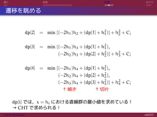 導入 実装 応用 おわり
遷移を眺める
dp[2] = min {(−2h1)h2 + (dp[1] + h2
1)} + h2
2 + C;
dp[3] = min {(−2h1)h3 + (dp[1] + h2
1),
= (−2h2)h3 + (dp[2] + h2
2)} + h2
3 + C;
dp[4] = min {(−2h1)h4 + (dp[1] + h2
1),
= (−2h2)h4 + (dp[2] + h2
2),
= (−2h3)h4 + (dp[3] + h2
3)} + h2
4 + C;
= ↑傾き ↑切片
dp[i] では，x = hi における直線群の最小値を求めている！
→ CHT で求められる！
Convex Hull Trick rsk0315
 