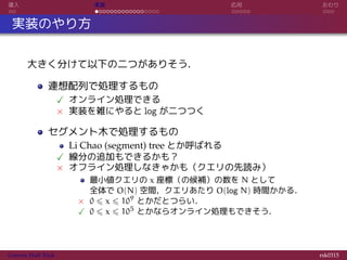 導入 実装 応用 おわり
実装のやり方
大きく分けて以下の二つがありそう．
連想配列で処理するもの
✓ オンライン処理できる
× 実装を雑にやると log が二つつく
セグメント木で処理するもの
Li Chao (segment) tree とか呼ばれる
✓ 線分の追加もできるかも？
× オフライン処理しなきゃかも（クエリの先読み）
最小値クエリの x 座標（の候補）の数を N として
全体で O(N) 空間，クエリあたり O(log N) 時間かかる．
× 0 ⩽ x ⩽ 109 とかだとつらい．
✓ 0 ⩽ x ⩽ 105 とかならオンライン処理もできそう．
Convex Hull Trick rsk0315
 