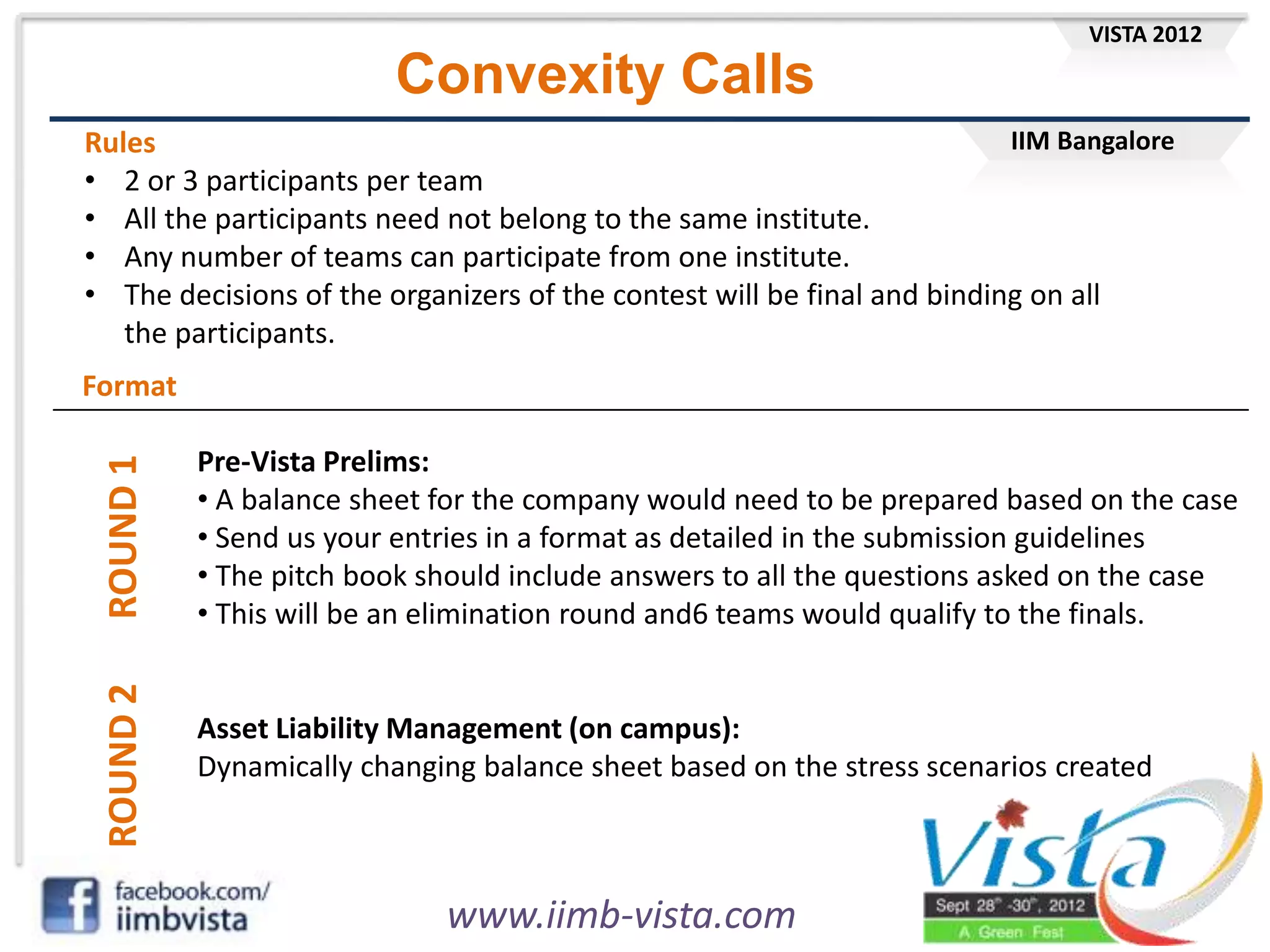 IIM Bangalore
VISTA 2012
www.iimb-vista.com
Convexity Calls
Rules
• 2 or 3 participants per team
• All the participants need not belong to the same institute.
• Any number of teams can participate from one institute.
• The decisions of the organizers of the contest will be final and binding on all
the participants.
Format
ROUND
1
Pre-Vista Prelims:
• A balance sheet for the company would need to be prepared based on the case
• Send us your entries in a format as detailed in the submission guidelines
• The pitch book should include answers to all the questions asked on the case
• This will be an elimination round and6 teams would qualify to the finals.
ROUND
2
Asset Liability Management (on campus):
Dynamically changing balance sheet based on the stress scenarios created
 